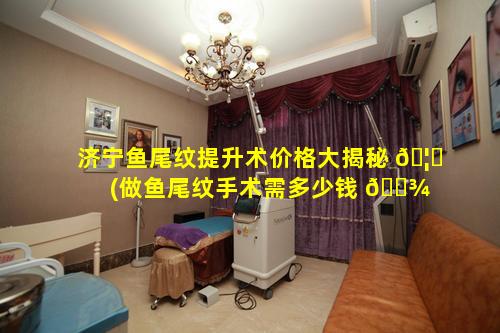 济宁鱼尾纹提升术价格大揭秘 🦊 (做鱼尾纹手术需多少钱 🌾 )